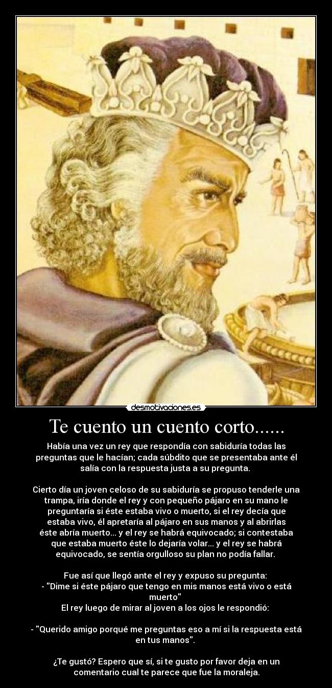 Te cuento un cuento corto...... - Había una vez un rey que respondía con sabiduría todas las
preguntas que le hacían; cada súbdito que se presentaba ante él
salía con la respuesta justa a su pregunta. 

Cierto día un joven celoso de su sabiduría se propuso tenderle una
trampa, iría donde el rey y con pequeño pájaro en su mano le
preguntaría si éste estaba vivo o muerto, si el rey decía que
estaba vivo, él apretaría al pájaro en sus manos y al abrirlas
éste abría muerto... y el rey se habrá equivocado; si contestaba
que estaba muerto éste lo dejaría volar... y el rey se habrá
equivocado, se sentía orgulloso su plan no podía fallar. 

Fue así que llegó ante el rey y expuso su pregunta: 
- Dime si éste pájaro que tengo en mis manos está vivo o está
muerto 
El rey luego de mirar al joven a los ojos le respondió: 

- Querido amigo porqué me preguntas eso a mí si la respuesta está
en tus manos. 

¿Te gustó? Espero que sí, si te gusto por favor deja en un
comentario cual te parece que fue la moraleja.