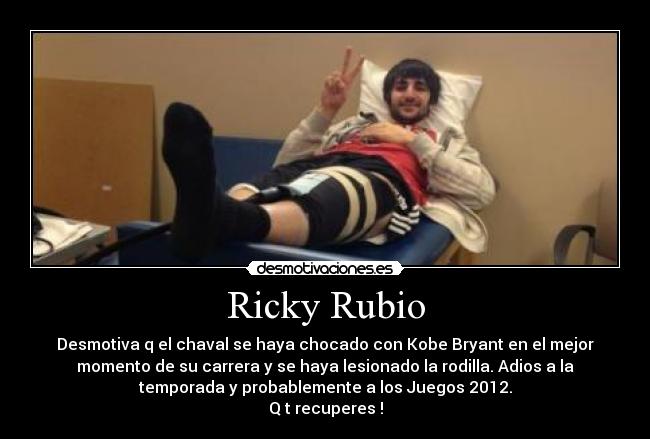 Ricky Rubio - Desmotiva q el chaval se haya chocado con Kobe Bryant en el mejor
momento de su carrera y se haya lesionado la rodilla. Adios a la
temporada y probablemente a los Juegos 2012.
Q t recuperes !