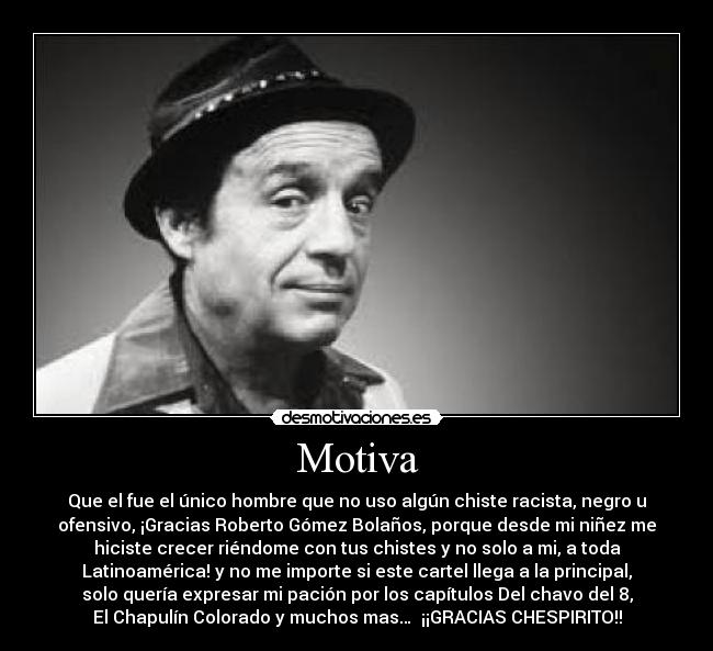 Motiva - Que el fue el único hombre que no uso algún chiste racista, negro u
ofensivo, ¡Gracias Roberto Gómez Bolaños, porque desde mi niñez me
hiciste crecer riéndome con tus chistes y no solo a mi, a toda
Latinoamérica! y no me importe si este cartel llega a la principal,
solo quería expresar mi pación por los capítulos Del chavo del 8,
El Chapulín Colorado y muchos mas… ¡¡GRACIAS CHESPIRITO!!