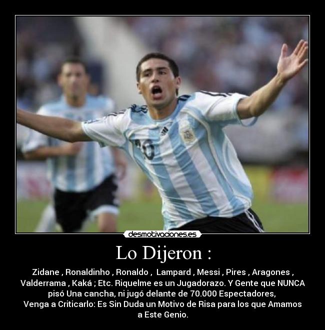 Lo Dijeron : - Zidane , Ronaldinho , Ronaldo ,  Lampard , Messi , Pires , Aragones ,
Valderrama , Kaká ; Etc. Riquelme es un Jugadorazo. Y Gente que NUNCA
pisó Una cancha, ni jugó delante de 70.000 Espectadores, 
Venga a Criticarlo: Es Sin Duda un Motivo de Risa para los que Amamos
a Este Genio.
