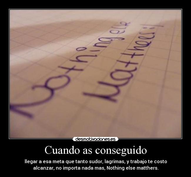 Cuando as conseguido - llegar a esa meta que tanto sudor, lagrimas, y trabajo te costo
alcanzar, no importa nada mas, Nothing else matthers.