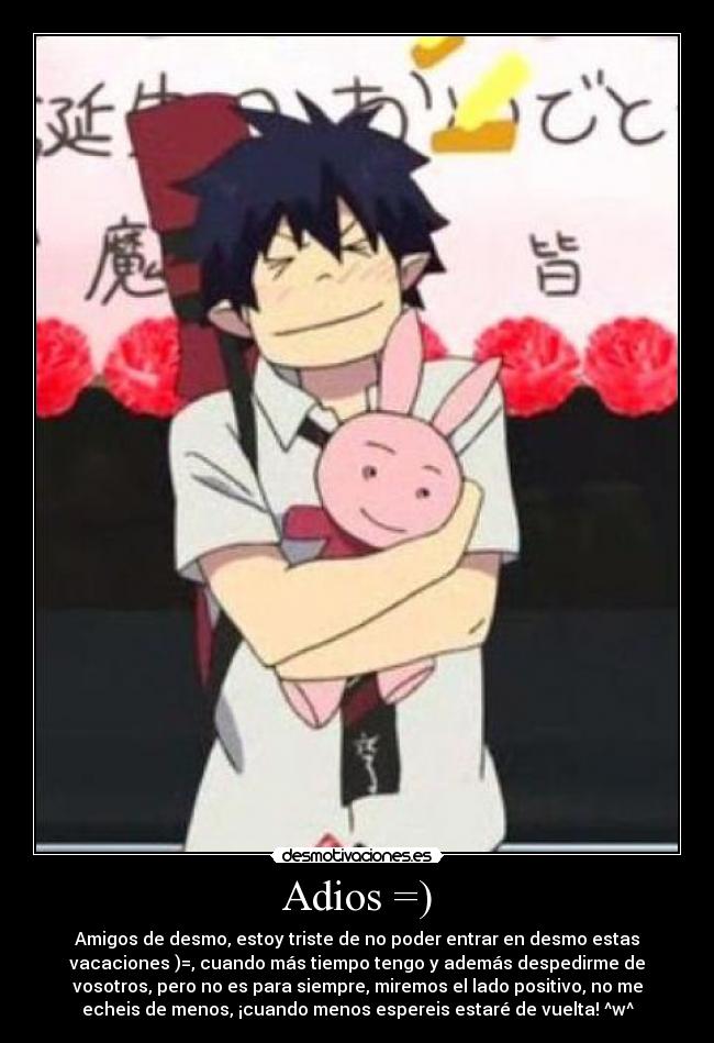 Adios =) - Amigos de desmo, estoy triste de no poder entrar en desmo estas
vacaciones )=, cuando más tiempo tengo y además despedirme de
vosotros, pero no es para siempre, miremos el lado positivo, no me
echeis de menos, ¡cuando menos espereis estaré de vuelta! ^w^