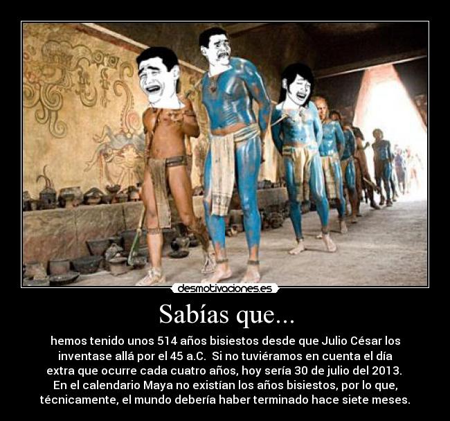 Sabías que... - hemos tenido unos 514 años bisiestos desde que Julio César los
inventase allá por el 45 a.C. Si no tuviéramos en cuenta el día
extra que ocurre cada cuatro años, hoy sería 30 de julio del 2013.
En el calendario Maya no existían los años bisiestos, por lo que,
técnicamente, el mundo debería haber terminado hace siete meses.