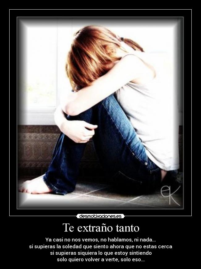 Te extraño tanto - Ya casi no nos vemos, no hablamos, ni nada...
si supieras la soledad que siento ahora que no estas cerca
si supieras siquiera lo que estoy sintiendo
solo quiero volver a verte, solo eso...
