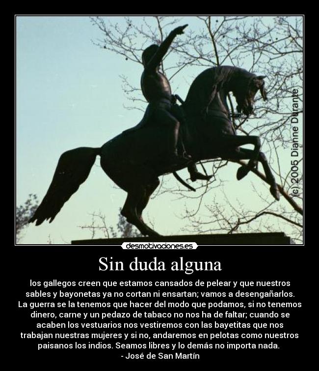 Sin duda alguna - los gallegos creen que estamos cansados de pelear y que nuestros
sables y bayonetas ya no cortan ni ensartan; vamos a desengañarlos.
La guerra se la tenemos que hacer del modo que podamos, si no tenemos
dinero, carne y un pedazo de tabaco no nos ha de faltar; cuando se
acaben los vestuarios nos vestiremos con las bayetitas que nos
trabajan nuestras mujeres y si no, andaremos en pelotas como nuestros
paisanos los indios. Seamos libres y lo demás no importa nada.
- José de San Martín