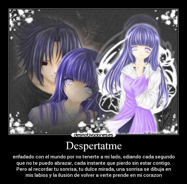 Despertatme - enfadado con el mundo por no tenerte a mi lado, odiando cada segundo
que no te puedo abrazar, cada instante que pierdo sin estar contigo.
Pero al recordar tu sonrisa, tu dulce mirada, una sonrisa se dibuja en
mis labios y la ilusión de volver a verte prende en mi corazon