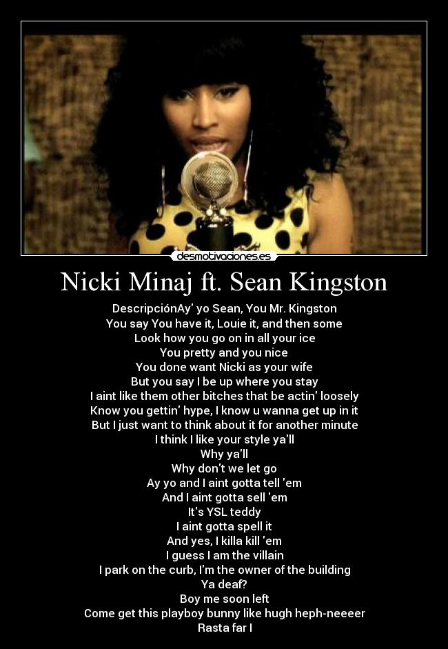 Nicki Minaj ft. Sean Kingston - DescripciónAy yo Sean, You Mr. Kingston
You say You have it, Louie it, and then some
Look how you go on in all your ice
You pretty and you nice
You done want Nicki as your wife
But you say I be up where you stay
I aint like them other bitches that be actin loosely
Know you gettin hype, I know u wanna get up in it
But I just want to think about it for another minute
I think I like your style yall
Why yall
Why dont we let go
Ay yo and I aint gotta tell em
And I aint gotta sell em
Its YSL teddy
I aint gotta spell it
And yes, I killa kill em
I guess I am the villain
I park on the curb, Im the owner of the building
Ya deaf?
Boy me soon left
Come get this playboy bunny like hugh heph-neeeer
Rasta far I