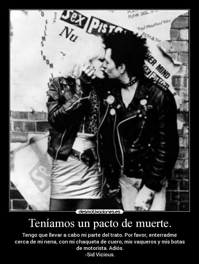 Teníamos un pacto de muerte. - Tengo que llevar a cabo mi parte del trato. Por favor, enterradme
cerca de mi nena, con mi chaqueta de cuero, mis vaqueros y mis botas
de motorista. Adiós.
-Sid Vicious.