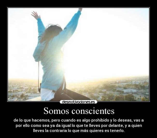 Somos conscientes - de lo que hacemos, pero cuando es algo prohibido y lo deseas, vas a
por ello como sea ya da igual lo que te lleves por delante, y a quien
lleves la contraria lo que más quieres es tenerlo.