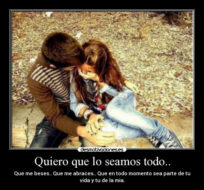 Quiero que lo seamos todo.. - Que me beses.. Que me abraces.. Que en todo momento sea parte de tu
vida y tu de la mia.