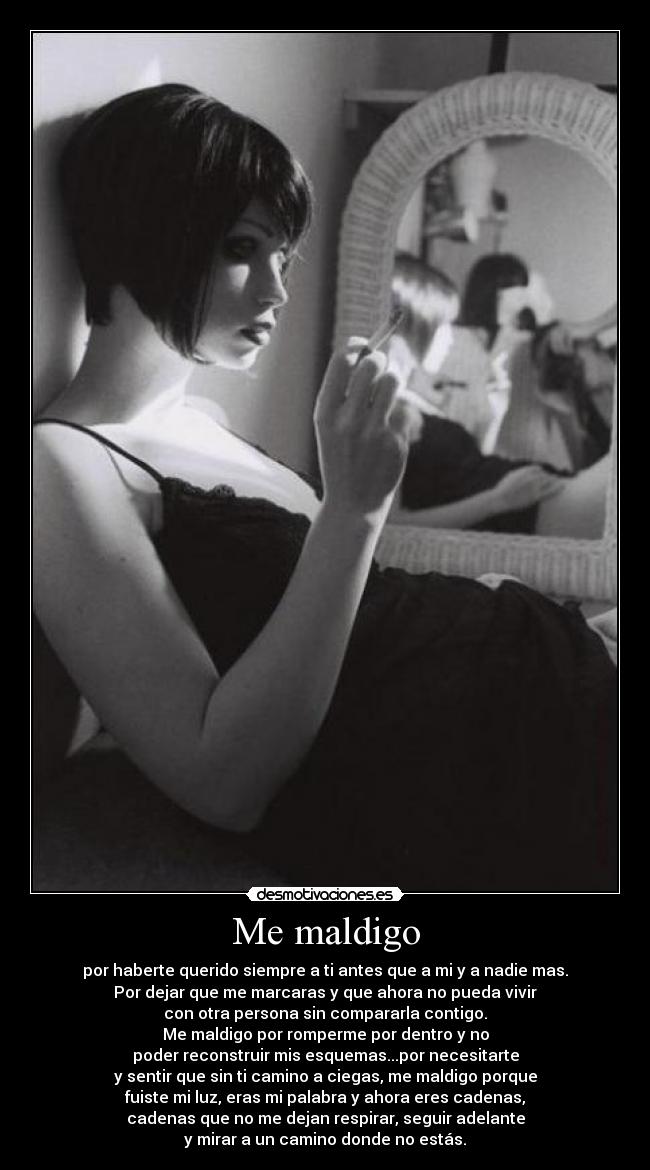 Me maldigo - por haberte querido siempre a ti antes que a mi y a nadie mas.
Por dejar que me marcaras y que ahora no pueda vivir
con otra persona sin compararla contigo.
Me maldigo por romperme por dentro y no
poder reconstruir mis esquemas...por necesitarte
y sentir que sin ti camino a ciegas, me maldigo porque
fuiste mi luz, eras mi palabra y ahora eres cadenas,
cadenas que no me dejan respirar, seguir adelante
y mirar a un camino donde no estás.