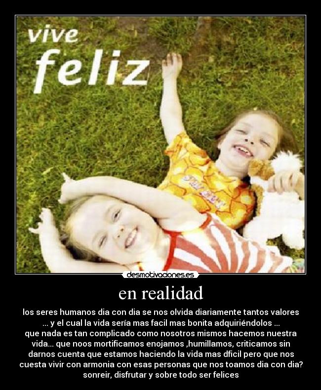 en realidad - los seres humanos dia con dia se nos olvida diariamente tantos valores
... y el cual la vida sería mas facil mas bonita adquiriéndolos ...
que nada es tan complicado como nosotros mismos hacemos nuestra
vida... que noos mortificamos enojamos ,humillamos, criticamos sin
darnos cuenta que estamos haciendo la vida mas dficil pero que nos
cuesta vivir con armonia con esas personas que nos toamos dia con dia?
sonreir, disfrutar y sobre todo ser felices