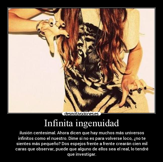 Infinita ingenuidad - ilusión centesimal. Ahora dicen que hay muchos más universos
infinitos como el nuestro. Dime si no es para volverse loco, ¿no te
sientes más pequeño? Dos espejos frente a frente crearán cien mil
caras que observar, puede que alguno de ellos sea el real, lo tendré
que investigar.