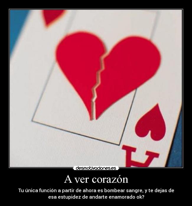 A ver corazón - Tu única función a partir de ahora es bombear sangre, y te dejas de
esa estupidez de andarte enamorado ok?