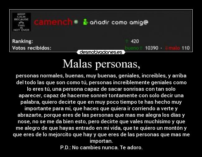 Malas personas, - personas normales, buenas, muy buenas, geniales, increibles, y arriba
del todo las que son como tú, personas increiblemente geniales como
lo eres tú, una persona capaz de sacar sonrisas con tan solo
aparecer, capaz de hacerme sonreír tontamente con solo decir una
palabra, quiero decirte que en muy poco tiempo te has hecho muy
importante para mi, que haces que quiera ir corriendo a verte y
abrazarte, porque eres de las personas que mas me alegra los días y
nose, no se me da bien esto, pero decirte que vales muchísimo y que
me alegro de que hayas entrado en mi vida, que te quiero un montón y
que eres de lo mejorcito que hay y que eres de las personas que mas me
importan.
P.D.: No cambies nunca. Te adoro.