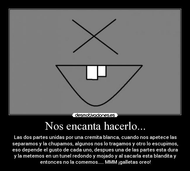Nos encanta hacerlo... - Las dos partes unidas por una cremita blanca, cuando nos apetece las
separamos y la chupamos, algunos nos lo tragamos y otro lo escupimos,
eso depende el gusto de cada uno, despues una de las partes esta dura
y la metemos en un tunel redondo y mojado y al sacarla esta blandita y
entonces no la comemos..... MMM ¡galletas oreo!