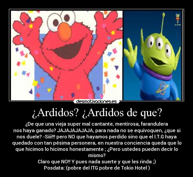 ¿Ardidos? ¿Ardidos de que? - ¿De que una vieja super mal cantante, mentirosa, farandulera
nos haya ganado? JAJAJAJAJAJA, para nada no se equivoquen, ¿que si
nos duele? -Siii!!! pero NO que hayamos perdido sino que el I.T.G haya
quedado con tan pésima personera, en nuestra conciencia queda que lo
que hicimos lo hicimos honestamente ; ¿Pero ustedes pueden decir lo
mismo?
Claro que NO!! Y pues nada suerte y que les rinda ;)
Posdata: (pobre del ITG pobre de Tokio Hotel )