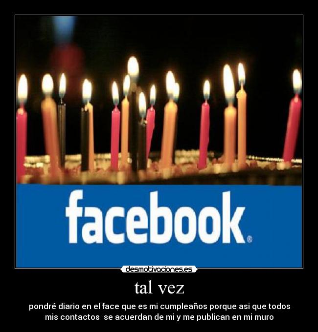 tal vez - pondré diario en el face que es mi cumpleaños porque asi que todos
mis contactos se acuerdan de mi y me publican en mi muro
