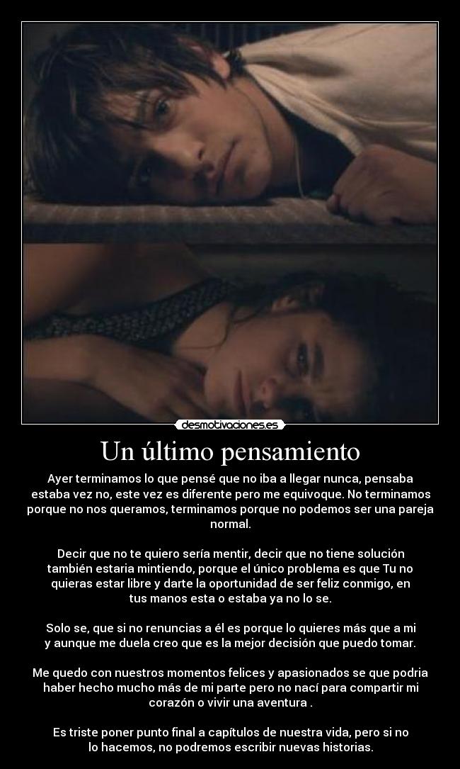 Un último pensamiento - Ayer terminamos lo que pensé que no iba a llegar nunca, pensaba
estaba vez no, este vez es diferente pero me equivoque. No terminamos
porque no nos queramos, terminamos porque no podemos ser una pareja
normal.
Decir que no te quiero sería mentir, decir que no tiene solución
también estaria mintiendo, porque el único problema es que Tu no
quieras estar libre y darte la oportunidad de ser feliz conmigo, en
tus manos esta o estaba ya no lo se.
Solo se, que si no renuncias a él es porque lo quieres más que a mi
y aunque me duela creo que es la mejor decisión que puedo tomar.
Me quedo con nuestros momentos felices y apasionados se que podria
haber hecho mucho más de mi parte pero no nací para compartir mi
corazón o vivir una aventura .
Es triste poner punto final a capítulos de nuestra vida, pero si no
lo hacemos, no podremos escribir nuevas historias.