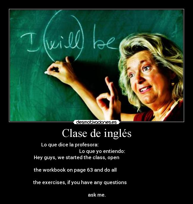 Clase de inglés - Lo que dice la profesora:                                             
         Lo que yo entiendo:
Hey guys, we started the class, open                                  
                                                   
the workbook on page 63 and do all                                    
                                                   
 the exercises, if you have any questions                             
                                                  
ask me.