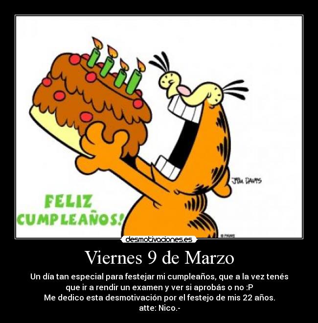 Viernes 9 de Marzo - Un día tan especial para festejar mi cumpleaños, que a la vez tenés
que ir a rendir un examen y ver si aprobás o no :P
Me dedico esta desmotivación por el festejo de mis 22 años.
atte: Nico.-