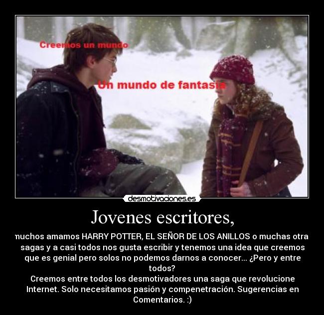 Jovenes escritores, - muchos amamos HARRY POTTER, EL SEÑOR DE LOS ANILLOS o muchas otras
sagas y a casi todos nos gusta escribir y tenemos una idea que creemos
que es genial pero solos no podemos darnos a conocer... ¿Pero y entre
todos?
Creemos entre todos los desmotivadores una saga que revolucione
Internet. Solo necesitamos pasión y compenetración. Sugerencias en
Comentarios. :)