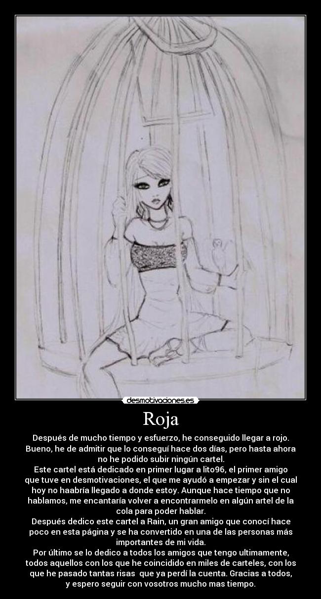 Roja - Después de mucho tiempo y esfuerzo, he conseguido llegar a rojo.
Bueno, he de admitir que lo conseguí hace dos días, pero hasta ahora
no he podido subir ningún cartel.
Este cartel está dedicado en primer lugar a lito96, el primer amigo
que tuve en desmotivaciones, el que me ayudó a empezar y sin el cual
hoy no haabría llegado a donde estoy. Aunque hace tiempo que no
hablamos, me encantaría volver a encontrarmelo en algún artel de la
cola para poder hablar.
Después dedico este cartel a Rain, un gran amigo que conocí hace
poco en esta página y se ha convertido en una de las personas más
importantes de mi vida.
Por último se lo dedico a todos los amigos que tengo ultimamente,
todos aquellos con los que he coincidido en miles de carteles, con los
que he pasado tantas risas  que ya perdí la cuenta. Gracias a todos,
y espero seguir con vosotros mucho mas tiempo.