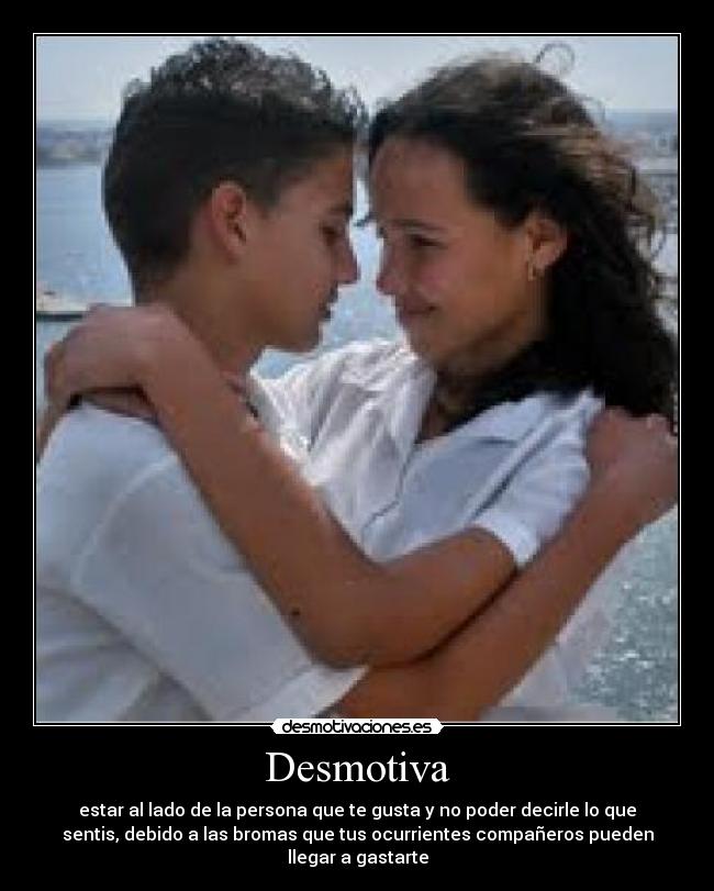Desmotiva - estar al lado de la persona que te gusta y no poder decirle lo que
sentis, debido a las bromas que tus ocurrientes compañeros pueden
llegar a gastarte