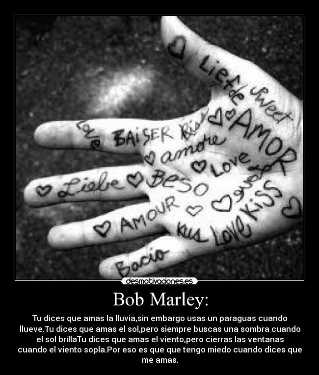 Bob Marley: - Tu dices que amas la lluvia,sin embargo usas un paraguas cuando
llueve.Tu dices que amas el sol,pero siempre buscas una sombra cuando
el sol brillaTu dices que amas el viento,pero cierras las ventanas
cuando el viento sopla.Por eso es que que tengo miedo cuando dices que
me amas.