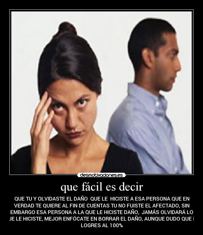 que fácil es decir - QUE TU Y OLVIDASTE EL DAÑO QUE LE HICISTE A ESA PERSONA QUE EN
VERDAD TE QUIERE AL FIN DE CUENTAS TU NO FUISTE EL AFECTADO, SIN
EMBARGO ESA PERSONA A LA QUE LE HICISTE DAÑO, JAMÁS OLVIDARÁ LO
QUE LE HICISTE, MEJOR ENFÓCATE EN BORRAR EL DAÑO, AUNQUE DUDO QUE LO
LOGRES AL 100%