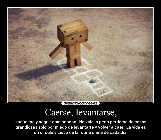 Caerse, levantarse, - sacudirse y seguir caminandoo.. No vale la pena perderse de cosas
grandiosas sólo por miedo de levantarte y volver a caer.. La vida es
un circulo vicioso de la rutina diaria de cada dia.