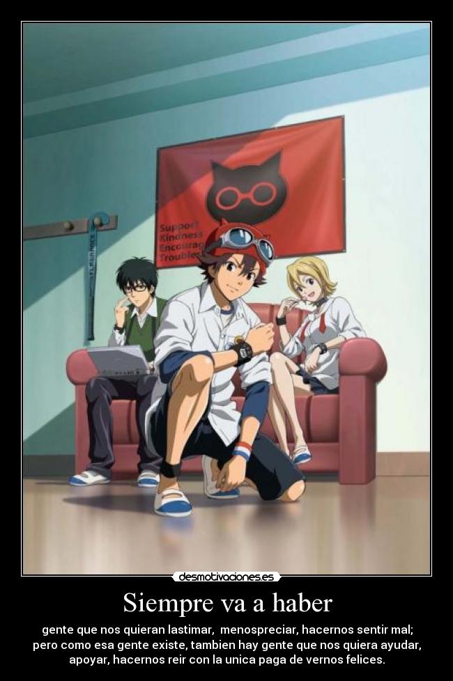 Siempre va a haber - gente que nos quieran lastimar, menospreciar, hacernos sentir mal;
pero como esa gente existe, tambien hay gente que nos quiera ayudar,
apoyar, hacernos reir con la unica paga de vernos felices.