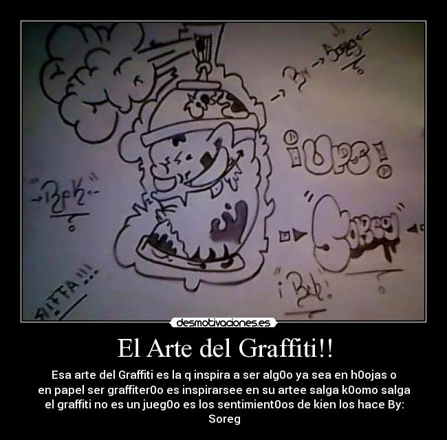 El Arte del Graffiti!! - Esa arte del Graffiti es la q inspira a ser alg0o ya sea en h0ojas o
en papel ser graffiter0o es inspirarsee en su artee salga k0omo salga
el graffiti no es un jueg0o es los sentimient0os de kien los hace By:
Soreg