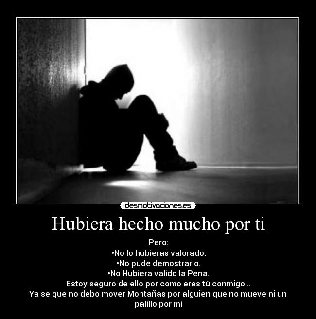 Hubiera hecho mucho por ti - Pero:
•No lo hubieras valorado.
•No pude demostrarlo.
•No Hubiera valido la Pena.
Estoy seguro de ello por como eres tú conmigo...
Ya se que no debo mover Montañas por alguien que no mueve ni un palillo por mi