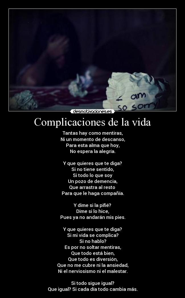 Complicaciones de la vida - Tantas hay como mentiras,
Ni un momento de descanso,
Para esta alma que hoy,
No espera la alegría.
Y que quieres que te diga?
Si no tiene sentido,
Si todo lo que soy
Un pozo de demencia,
Que arrastra al resto
Para que le haga compañía.
Y dime si la pifié?
Dime si lo hice,
Pues ya no andarán mis pies.
Y que quieres que te diga?
Si mi vida se complica?
Si no hablo?
Es por no soltar mentiras,
Que todo está bien,
Que todo es diversión,
Que no me cubre ni la ansiedad,
Ni el nerviosismo ni el malestar.
Si todo sigue igual?
Que igual? Si cada día todo cambia más.