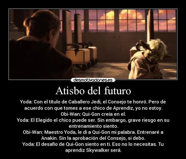 Atisbo del futuro - Yoda: Con el título de Caballero Jedi, el Consejo te honró. Pero de
acuerdo con que tomes a ese chico de Aprendiz, yo no estoy.
Obi-Wan: Qui-Gon creía en el.
Yoda: El Elegido el chico puede ser. Sin embargo, grave riesgo en su
entrenamiento siento.
Obi-Wan: Maestro Yoda, le di a Qui-Gon mi palabra. Entrenaré a
Anakin. Sin la aprobación del Consejo, si debo.
Yoda: El desafío de Qui-Gon siento en ti. Eso no lo necesitas. Tu
aprendiz Skywalker será.