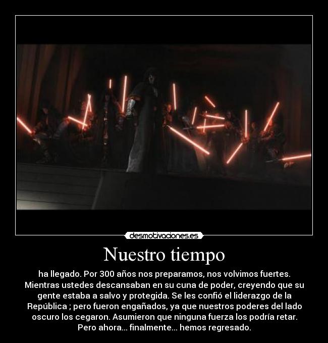Nuestro tiempo - ha llegado. Por 300 años nos preparamos, nos volvimos fuertes.
Mientras ustedes descansaban en su cuna de poder, creyendo que su
gente estaba a salvo y protegida. Se les confió el liderazgo de la
República ; pero fueron engañados, ya que nuestros poderes del lado
oscuro los cegaron. Asumieron que ninguna fuerza los podría retar.
Pero ahora... finalmente... hemos regresado.