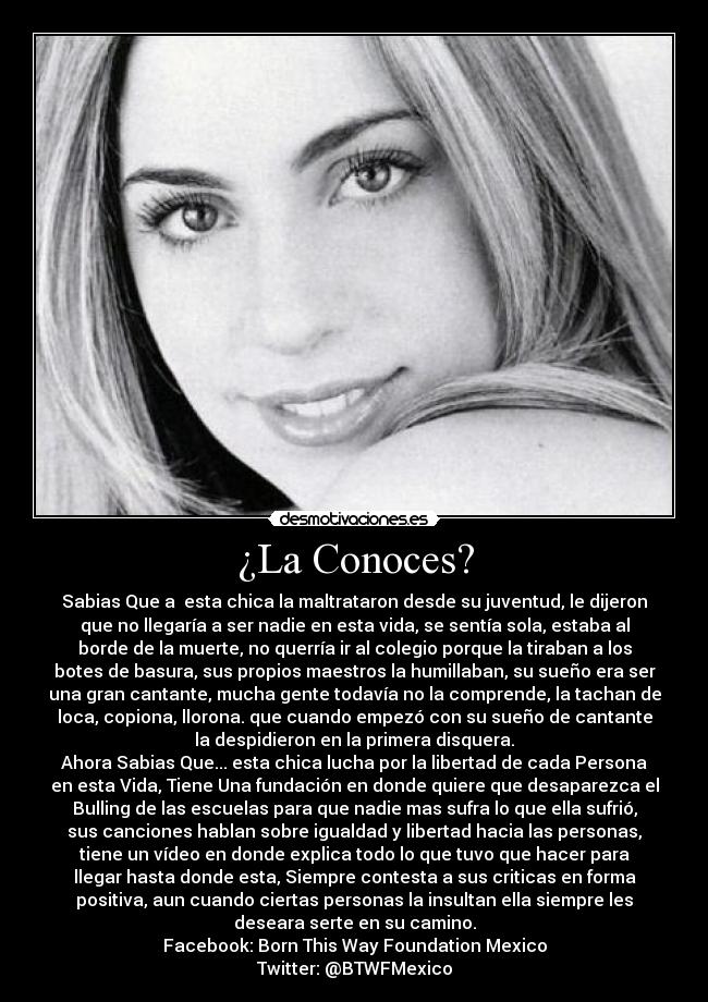 ¿La Conoces? - Sabias Que a esta chica la maltrataron desde su juventud, le dijeron
que no llegaría a ser nadie en esta vida, se sentía sola, estaba al
borde de la muerte, no querría ir al colegio porque la tiraban a los
botes de basura, sus propios maestros la humillaban, su sueño era ser
una gran cantante, mucha gente todavía no la comprende, la tachan de
loca, copiona, llorona. que cuando empezó con su sueño de cantante
la despidieron en la primera disquera.
Ahora Sabias Que... esta chica lucha por la libertad de cada Persona
en esta Vida, Tiene Una fundación en donde quiere que desaparezca el
Bulling de las escuelas para que nadie mas sufra lo que ella sufrió,
sus canciones hablan sobre igualdad y libertad hacia las personas,
tiene un vídeo en donde explica todo lo que tuvo que hacer para
llegar hasta donde esta, Siempre contesta a sus criticas en forma
positiva, aun cuando ciertas personas la insultan ella siempre les
deseara serte en su camino.
Facebook: Born This Way Foundation Mexico
Twitter: @BTWFMexico