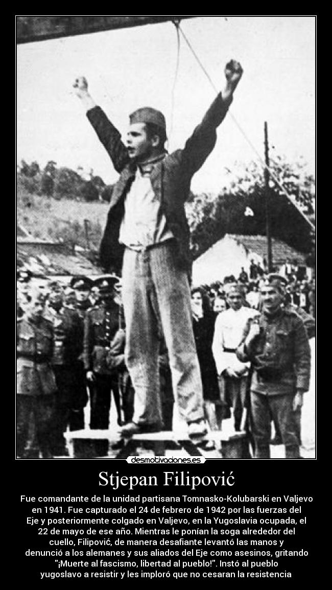 Stjepan Filipović - Fue comandante de la unidad partisana Tomnasko-Kolubarski en Valjevo
en 1941. Fue capturado el 24 de febrero de 1942 por las fuerzas del
Eje y posteriormente colgado en Valjevo, en la Yugoslavia ocupada, el
22 de mayo de ese año. Mientras le ponían la soga alrededor del
cuello, Filipović, de manera desafiante levantó las manos y
denunció a los alemanes y sus aliados del Eje como asesinos, gritando
¡Muerte al fascismo, libertad al pueblo!. Instó al pueblo
yugoslavo a resistir y les imploró que no cesaran la resistencia