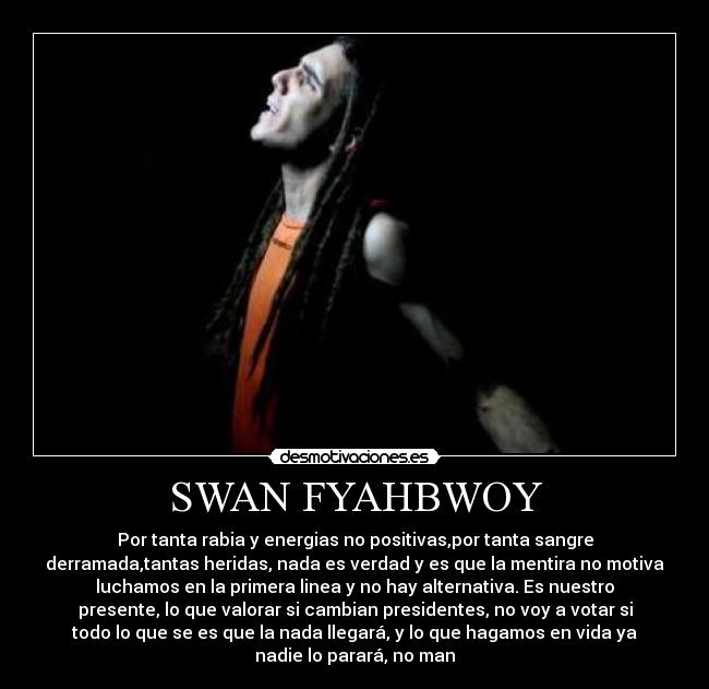 SWAN FYAHBWOY - Por tanta rabia y energias no positivas,por tanta sangre
derramada,tantas heridas, nada es verdad y es que la mentira no motiva
luchamos en la primera linea y no hay alternativa. Es nuestro
presente, lo que valorar si cambian presidentes, no voy a votar si
todo lo que se es que la nada llegará, y lo que hagamos en vida ya
nadie lo parará, no man