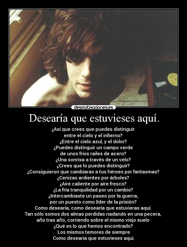 Desearía que estuvieses aquí. - ¿Así que crees que puedes distinguir 
entre el cielo y el infierno? 
¿Entre el cielo azul, y el dolor? 
¿Puedes distinguir un campo verde 
de unos frios railes de acero? 
¿Una sonrisa a través de un velo? 
¿Crees que lo puedes distinguir? 
¿Consiguieron que cambiaras a tus héroes por fantasmas? 
¿Cenizas ardientes por árboles? 
¿Aire caliente por aire fresco? 
¿La fría tranquilidad por un cambio? 
¿Intercambiaste un paseo por la guerra, 
por un puesto como líder de la prisión? 
Como desearía, como desearía que estuvieras aquí. 
Tan sólo somos dos almas perdidas nadando en una pecera, 
año tras año, corriendo sobre el mismo viejo suelo 
¿Qué es lo que hemos encontrado? 
Los mismos temores de siempre
Como desearía que estuvieses aquí.