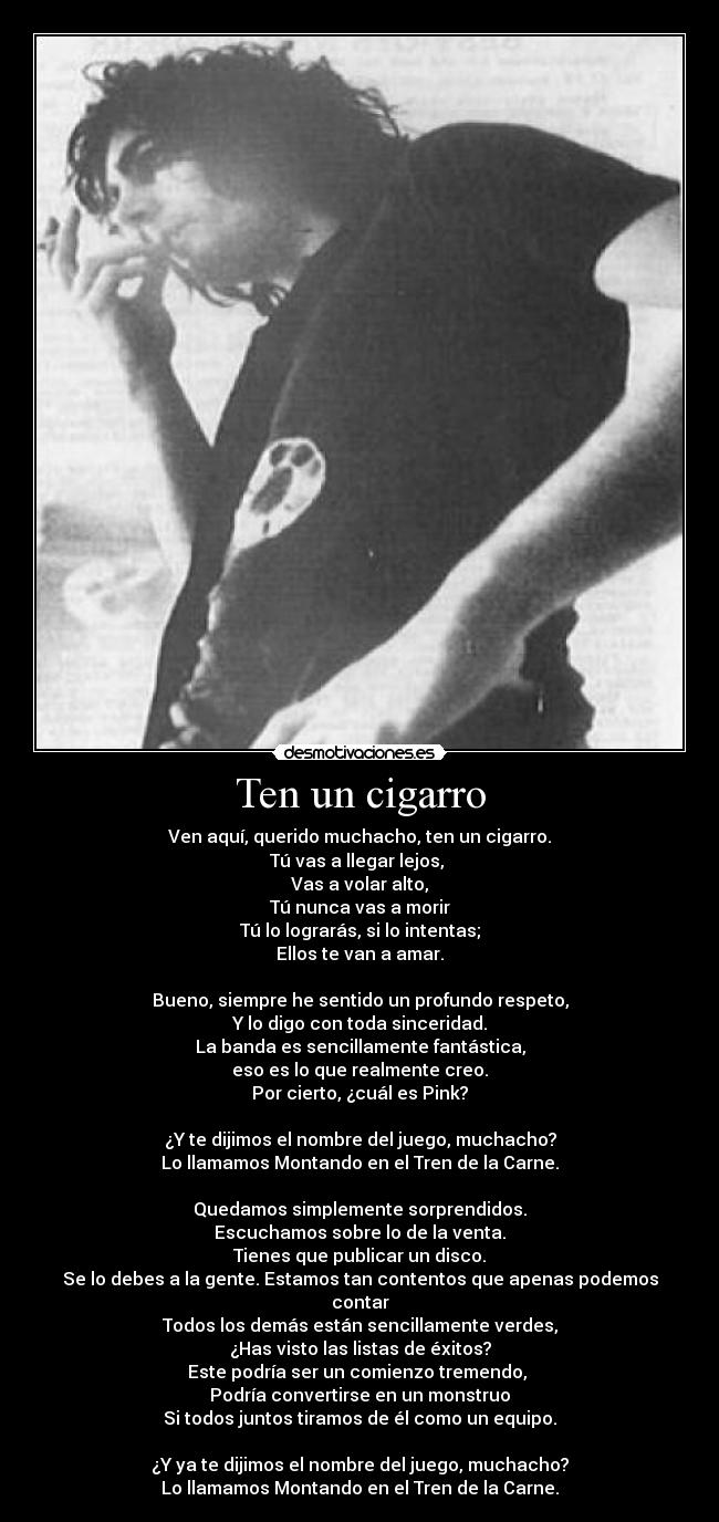 Ten un cigarro - Ven aquí, querido muchacho, ten un cigarro.
Tú vas a llegar lejos,
Vas a volar alto,
Tú nunca vas a morir
Tú lo lograrás, si lo intentas;
Ellos te van a amar.
Bueno, siempre he sentido un profundo respeto,
Y lo digo con toda sinceridad.
La banda es sencillamente fantástica,
eso es lo que realmente creo.
Por cierto, ¿cuál es Pink?
¿Y te dijimos el nombre del juego, muchacho?
Lo llamamos Montando en el Tren de la Carne.
Quedamos simplemente sorprendidos.
Escuchamos sobre lo de la venta.
Tienes que publicar un disco.
Se lo debes a la gente. Estamos tan contentos que apenas podemos contar
Todos los demás están sencillamente verdes,
¿Has visto las listas de éxitos?
Este podría ser un comienzo tremendo,
Podría convertirse en un monstruo
Si todos juntos tiramos de él como un equipo.
¿Y ya te dijimos el nombre del juego, muchacho?
Lo llamamos Montando en el Tren de la Carne.