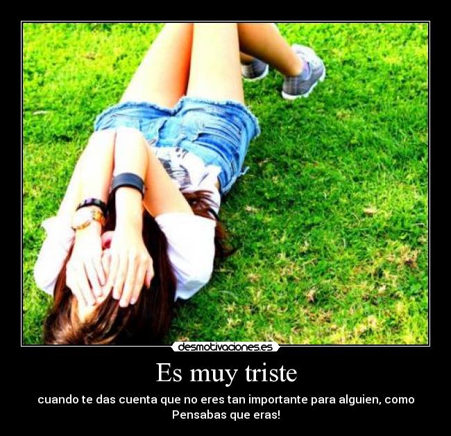 Es muy triste - cuando te das cuenta que no eres tan importante para alguien, como
Pensabas que eras!