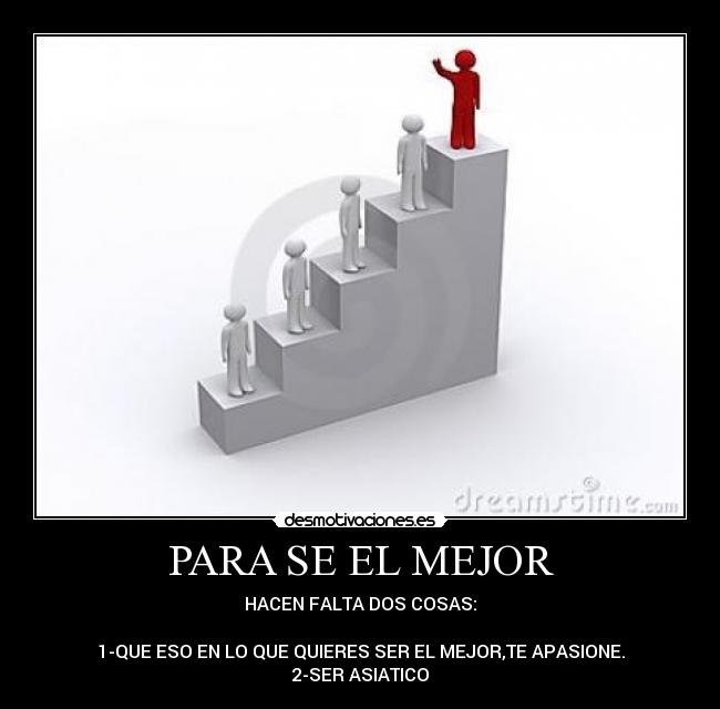 PARA SE EL MEJOR - HACEN FALTA DOS COSAS:
1-QUE ESO EN LO QUE QUIERES SER EL MEJOR,TE APASIONE.
2-SER ASIATICO