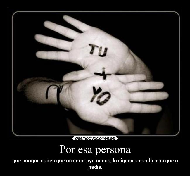 Por esa persona - que aunque sabes que no sera tuya nunca, la sigues amando mas que a nadie.