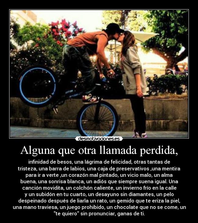 Alguna que otra llamada perdida, - infinidad de besos, una lágrima de felicidad, otras tantas de
tristeza, una barra de labios, una caja de preservativos ,una mentira
para ir a verte ,un corazón mal pintado, un vicio malo, un alma
buena, una sonrisa blanca, un adiós que siempre suena igual. Una
canción movidita, un colchón caliente, un invierno frío en la calle
y un subidón en tu cuarto, un desayuno sin diamantes, un pelo
despeinado después de liarla un rato, un gemido que te eriza la piel,
una mano traviesa, un juego prohibido, un chocolate que no se come, un
te quiero sin pronunciar, ganas de ti.