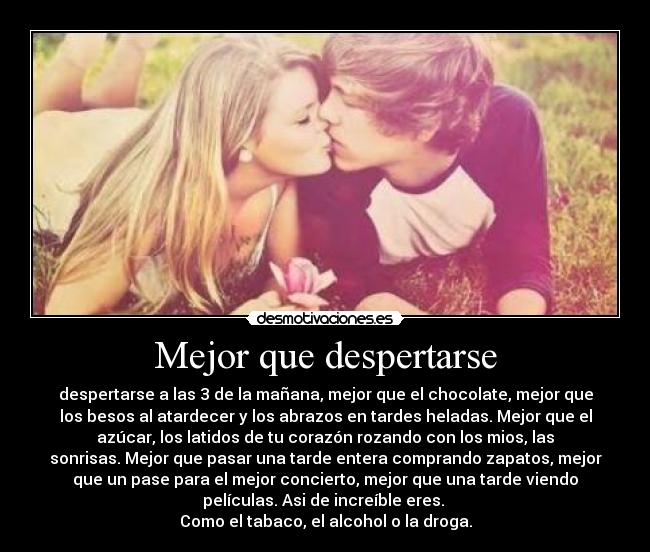 Mejor que despertarse - despertarse a las 3 de la mañana, mejor que el chocolate, mejor que
los besos al atardecer y los abrazos en tardes heladas. Mejor que el
azúcar, los latidos de tu corazón rozando con los mios, las
sonrisas. Mejor que pasar una tarde entera comprando zapatos, mejor
que un pase para el mejor concierto, mejor que una tarde viendo
películas. Asi de increíble eres. 
Como el tabaco, el alcohol o la droga.