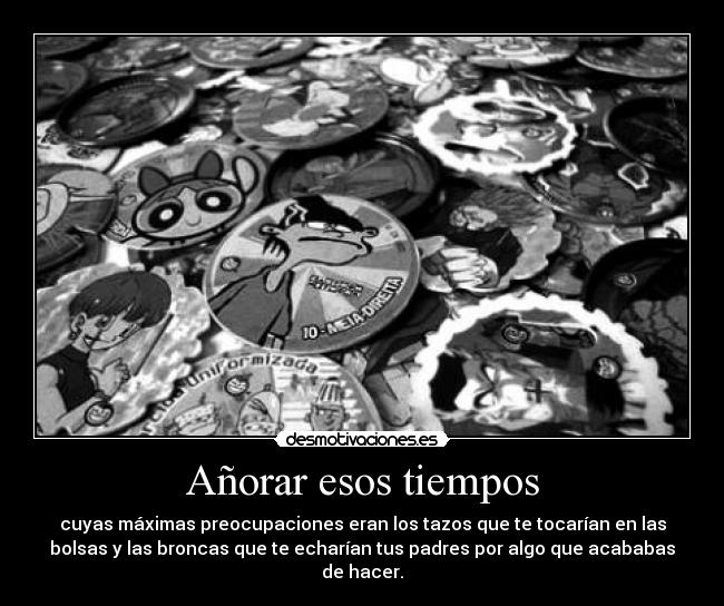 Añorar esos tiempos - cuyas máximas preocupaciones eran los tazos que te tocarían en las
bolsas y las broncas que te echarían tus padres por algo que acababas
de hacer.