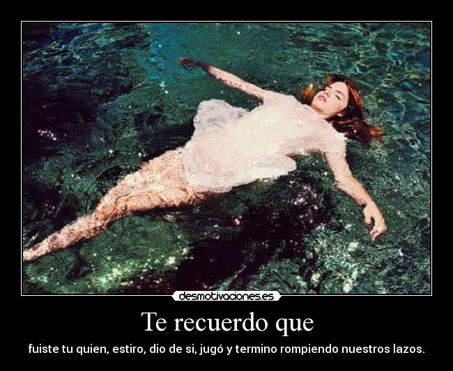 Te recuerdo que - fuiste tu quien, estiro, dio de si, jugó y termino rompiendo nuestros lazos.