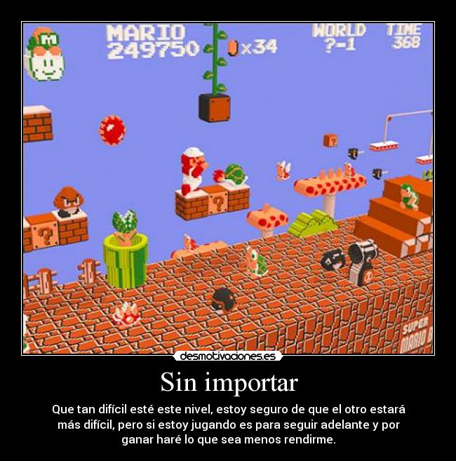 Sin importar - Que tan difícil esté este nivel, estoy seguro de que el otro estará
más difícil, pero si estoy jugando es para seguir adelante y por
ganar haré lo que sea menos rendirme.